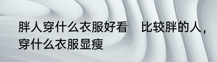 胖人穿什么衣服好看　比较胖的人，穿什么衣服显瘦
