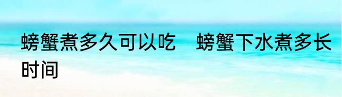 螃蟹煮多久可以吃　螃蟹下水煮多长时间