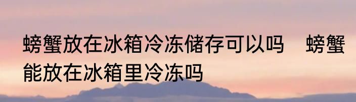螃蟹放在冰箱冷冻储存可以吗　螃蟹能放在冰箱里冷冻吗