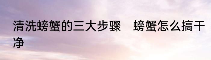 清洗螃蟹的三大步骤　螃蟹怎么搞干净