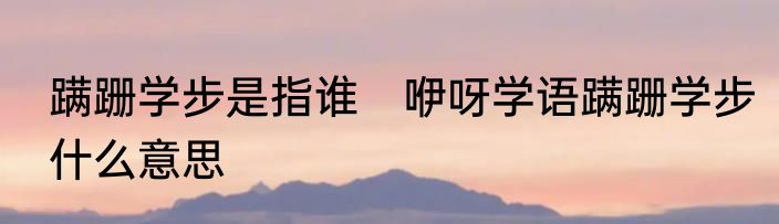 蹒跚学步是指谁　咿呀学语蹒跚学步什么意思