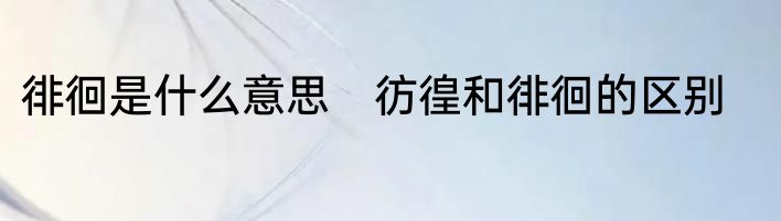 徘徊是什么意思　彷徨和徘徊的区别