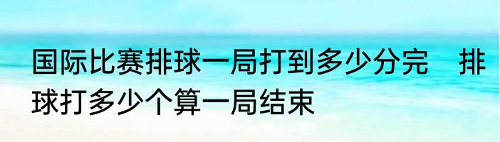 国际比赛排球一局打到多少分完　排球打多少个算一局结束