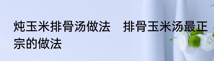 炖玉米排骨汤做法　排骨玉米汤最正宗的做法