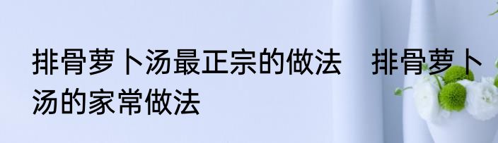 排骨萝卜汤最正宗的做法　排骨萝卜汤的家常做法