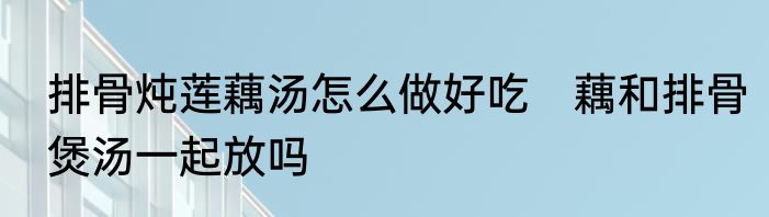 排骨炖莲藕汤怎么做好吃　藕和排骨煲汤一起放吗