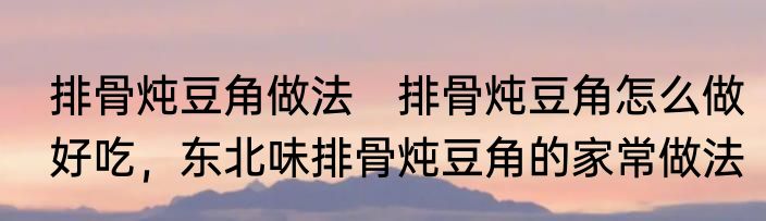 排骨炖豆角做法　排骨炖豆角怎么做好吃，东北味排骨炖豆角的家常做法