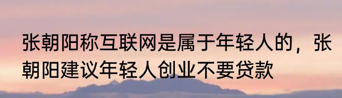 张朝阳称互联网是属于年轻人的，张朝阳建议年轻人创业不要贷款