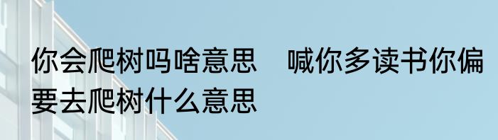你会爬树吗啥意思　喊你多读书你偏要去爬树什么意思