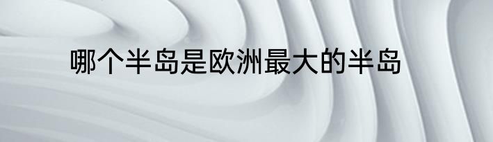 哪个半岛是欧洲最大的半岛