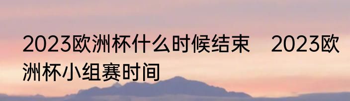 2023欧洲杯什么时候结束　2023欧洲杯小组赛时间