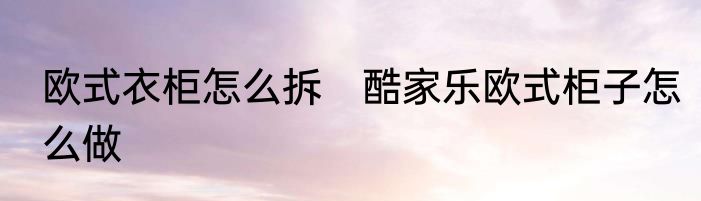 欧式衣柜怎么拆　酷家乐欧式柜子怎么做
