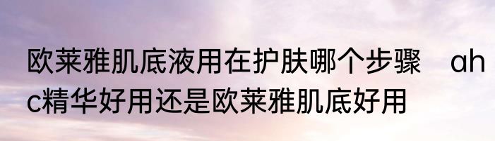 欧莱雅肌底液用在护肤哪个步骤　ahc精华好用还是欧莱雅肌底好用