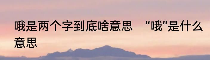 哦是两个字到底啥意思　“哦”是什么意思
