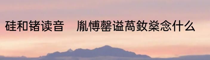 硅和锗读音　胤愽罄谥萵釹燊念什么