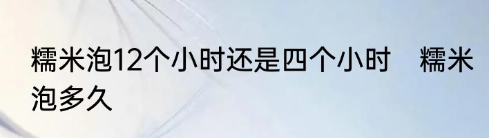 糯米泡12个小时还是四个小时　糯米泡多久