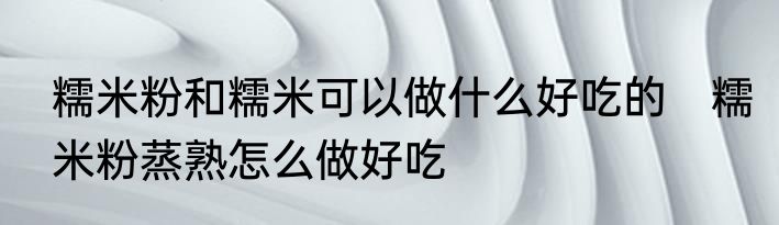 糯米粉和糯米可以做什么好吃的　糯米粉蒸熟怎么做好吃