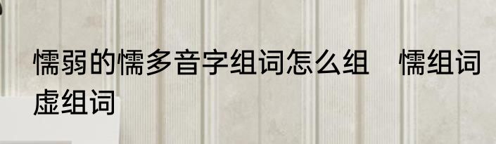 懦弱的懦多音字组词怎么组　懦组词虚组词