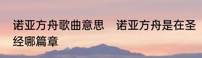 诺亚方舟歌曲意思　诺亚方舟是在圣经哪篇章
