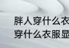 胖人穿什么衣服好看　比较胖的人，穿什么衣服显瘦