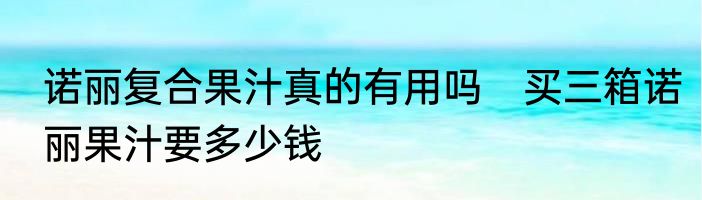 诺丽复合果汁真的有用吗　买三箱诺丽果汁要多少钱