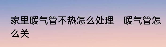 家里暖气管不热怎么处理　暖气管怎么关