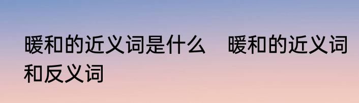 暖和的近义词是什么　暖和的近义词和反义词
