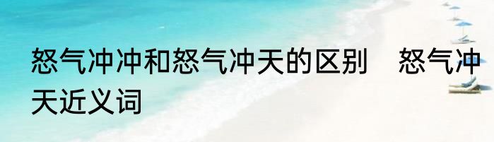 怒气冲冲和怒气冲天的区别　怒气冲天近义词