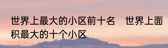 世界上最大的小区前十名　世界上面积最大的十个小区