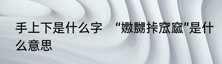 手上下是什么字　“嫐嬲挊窊窳”是什么意思