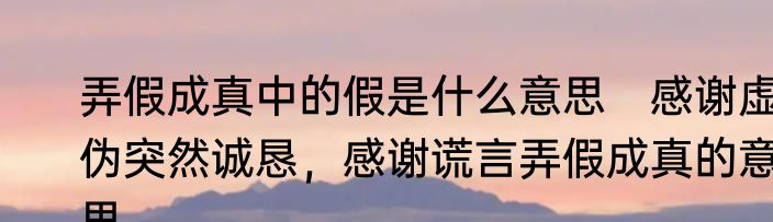 弄假成真中的假是什么意思　感谢虚伪突然诚恳，感谢谎言弄假成真的意思