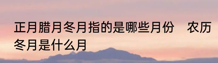 正月腊月冬月指的是哪些月份　农历冬月是什么月