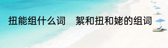 扭能组什么词　絮和扭和姥的组词