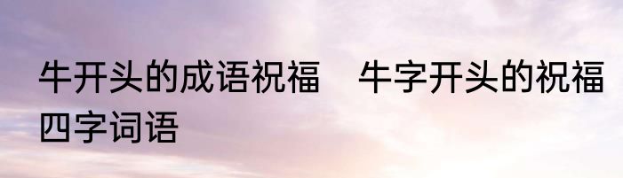 牛开头的成语祝福　牛字开头的祝福四字词语