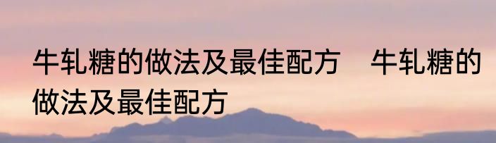 牛轧糖的做法及最佳配方　牛轧糖的做法及最佳配方