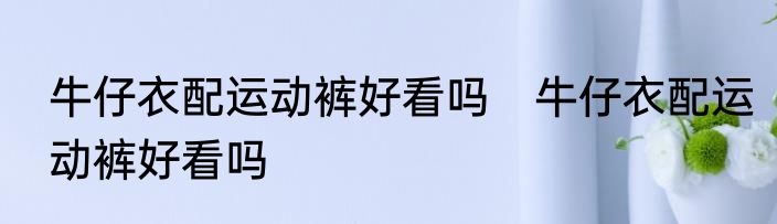 牛仔衣配运动裤好看吗　牛仔衣配运动裤好看吗