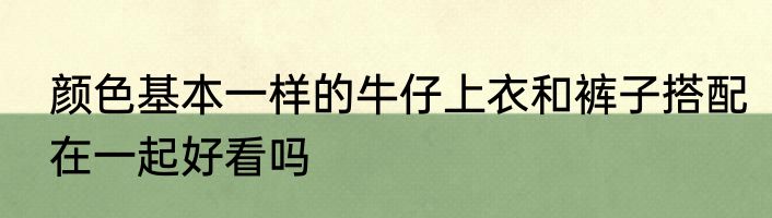 颜色基本一样的牛仔上衣和裤子搭配在一起好看吗