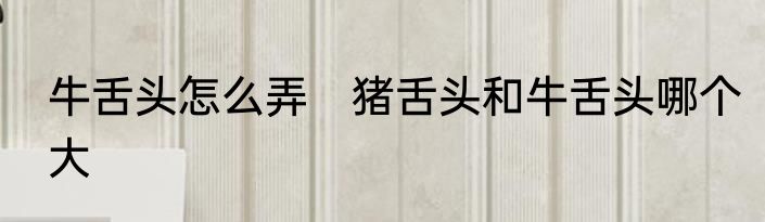 牛舌头怎么弄　猪舌头和牛舌头哪个大