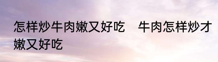 怎样炒牛肉嫩又好吃　牛肉怎样炒才嫩又好吃