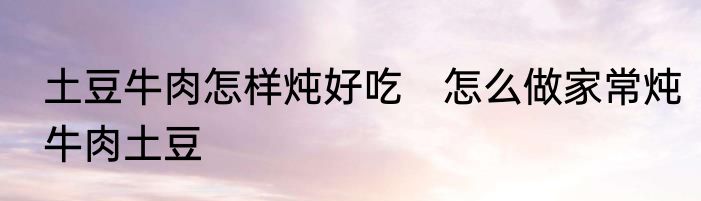 土豆牛肉怎样炖好吃　怎么做家常炖牛肉土豆