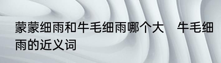蒙蒙细雨和牛毛细雨哪个大　牛毛细雨的近义词