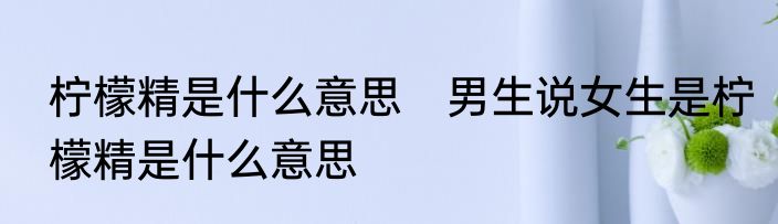 柠檬精是什么意思　男生说女生是柠檬精是什么意思