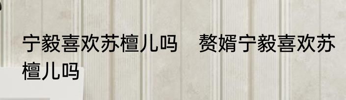 宁毅喜欢苏檀儿吗　赘婿宁毅喜欢苏檀儿吗