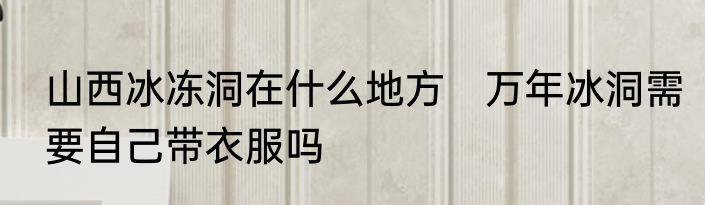 山西冰冻洞在什么地方　万年冰洞需要自己带衣服吗