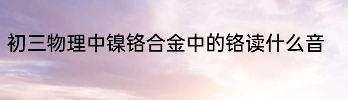 初三物理中镍铬合金中的铬读什么音