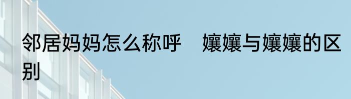 邻居妈妈怎么称呼　孃孃与孃孃的区别
