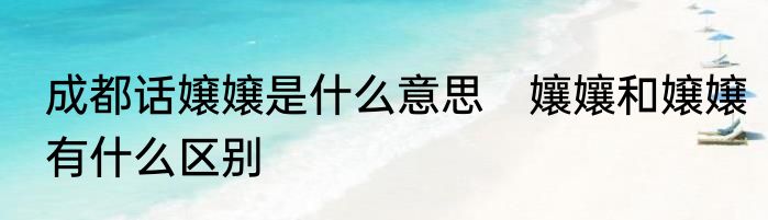 成都话嬢嬢是什么意思　孃孃和嬢嬢有什么区别