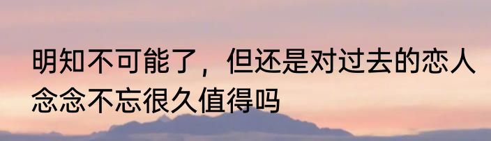 明知不可能了，但还是对过去的恋人念念不忘很久值得吗