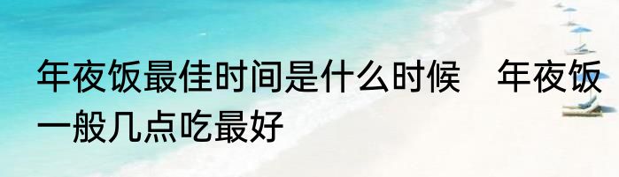 年夜饭最佳时间是什么时候　年夜饭一般几点吃最好
