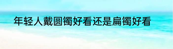 年轻人戴圆镯好看还是扁镯好看